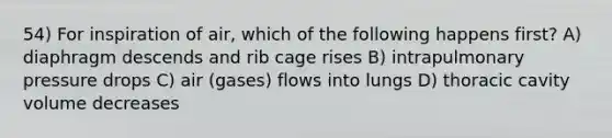 54) For inspiration of air, which of the following happens first? A) diaphragm descends and rib cage rises B) intrapulmonary pressure drops C) air (gases) flows into lungs D) thoracic cavity volume decreases