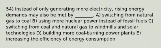 54) Instead of only generating more electricity, rising energy demands may also be met by ________. A) switching from natural gas to coal B) using more nuclear power instead of fossil fuels C) switching from coal and natural gas to windmills and solar technologies D) building more coal-burning power plants E) increasing the efficiency of energy consumption