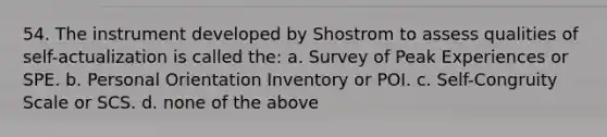 54. The instrument developed by Shostrom to assess qualities of self-actualization is called the: a. Survey of Peak Experiences or SPE. b. Personal Orientation Inventory or POI. c. Self-Congruity Scale or SCS. d. none of the above