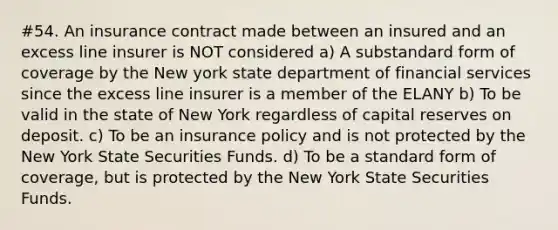 #54. An insurance contract made between an insured and an excess line insurer is NOT considered a) A substandard form of coverage by the New york state department of financial services since the excess line insurer is a member of the ELANY b) To be valid in the state of New York regardless of capital reserves on deposit. c) To be an insurance policy and is not protected by the New York State Securities Funds. d) To be a standard form of coverage, but is protected by the New York State Securities Funds.