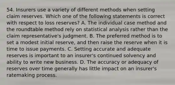 54. Insurers use a variety of different methods when setting claim reserves. Which one of the following statements is correct with respect to loss reserves? A. The individual case method and the roundtable method rely on statistical analysis rather than the claim representative's judgment. B. The preferred method is to set a modest initial reserve, and then raise the reserve when it is time to issue payments. C. Setting accurate and adequate reserves is important to an insurer's continued solvency and ability to write new business. D. The accuracy or adequacy of reserves over time generally has little impact on an insurer's ratemaking process.