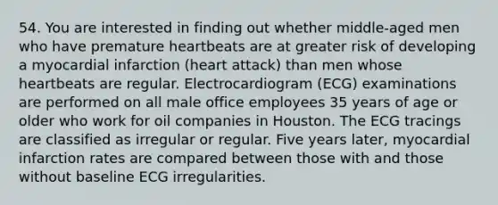 54. You are interested in finding out whether middle-aged men who have premature heartbeats are at greater risk of developing a myocardial infarction (heart attack) than men whose heartbeats are regular. Electrocardiogram (ECG) examinations are performed on all male office employees 35 years of age or older who work for oil companies in Houston. The ECG tracings are classified as irregular or regular. Five years later, myocardial infarction rates are compared between those with and those without baseline ECG irregularities.