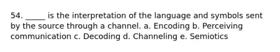 54. _____ is the interpretation of the language and symbols sent by the source through a channel. a. Encoding b. Perceiving communication c. Decoding d. Channeling e. Semiotics