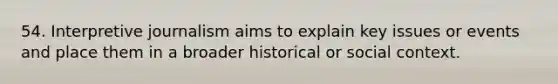 54. Interpretive journalism aims to explain key issues or events and place them in a broader historical or social context.