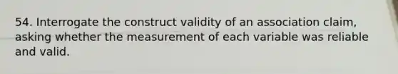 54. Interrogate the construct validity of an association claim, asking whether the measurement of each variable was reliable and valid.