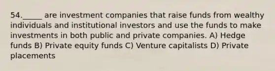 54._____ are investment companies that raise funds from wealthy individuals and institutional investors and use the funds to make investments in both public and private companies. A) Hedge funds B) Private equity funds C) Venture capitalists D) Private placements