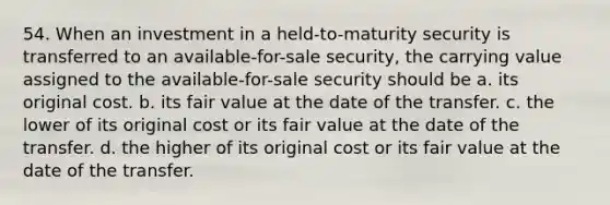 54. When an investment in a held-to-maturity security is transferred to an available-for-sale security, the carrying value assigned to the available-for-sale security should be a. its original cost. b. its fair value at the date of the transfer. c. the lower of its original cost or its fair value at the date of the transfer. d. the higher of its original cost or its fair value at the date of the transfer.