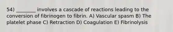 54) ________ involves a cascade of reactions leading to the conversion of fibrinogen to fibrin. A) Vascular spasm B) The platelet phase C) Retraction D) Coagulation E) Fibrinolysis