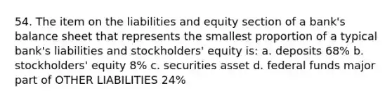 54. The item on the liabilities and equity section of a bank's balance sheet that represents the smallest proportion of a typical bank's liabilities and stockholders' equity is: a. deposits 68% b. stockholders' equity 8% c. securities asset d. federal funds major part of OTHER LIABILITIES 24%