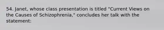 54. Janet, whose class presentation is titled "Current Views on the Causes of Schizophrenia," concludes her talk with the statement: