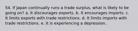 54. If Japan continually runs a trade surplus, what is likely to be going on? a. It discourages exports. b. It encourages imports. c. It limits exports with trade restrictions. d. It limits imports with trade restrictions. e. It is experiencing a depression.