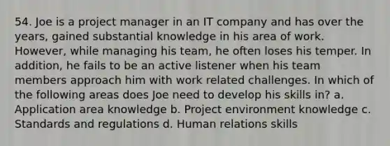 54. Joe is a project manager in an IT company and has over the years, gained substantial knowledge in his area of work. However, while managing his team, he often loses his temper. In addition, he fails to be an active listener when his team members approach him with work related challenges. In which of the following areas does Joe need to develop his skills in? a. Application area knowledge b. Project environment knowledge c. Standards and regulations d. Human relations skills