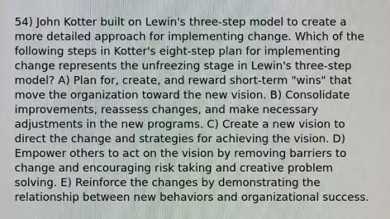 54) John Kotter built on Lewin's three-step model to create a more detailed approach for implementing change. Which of the following steps in Kotter's eight-step plan for implementing change represents the unfreezing stage in Lewin's three-step model? A) Plan for, create, and reward short-term "wins" that move the organization toward the new vision. B) Consolidate improvements, reassess changes, and make necessary adjustments in the new programs. C) Create a new vision to direct the change and strategies for achieving the vision. D) Empower others to act on the vision by removing barriers to change and encouraging risk taking and creative problem solving. E) Reinforce the changes by demonstrating the relationship between new behaviors and organizational success.