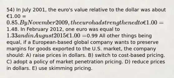 54) In July 2001, the euro's value relative to the dollar was about €1.00 = 0.85. By November 2009, the euro had strengthened to €1.00 =1.48. In February 2012, one euro was equal to 1.33 and in August 2015 €1.00 =0.99 All other things being equal, if a European-based global company wants to preserve margins for goods exported to the U.S. market, the company should: A) raise prices in dollars. B) switch to cost-based pricing. C) adopt a policy of market penetration pricing. D) reduce prices in dollars. E) use skimming pricing.