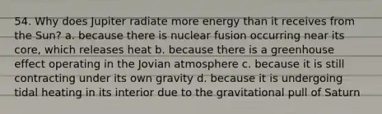 54. Why does Jupiter radiate more energy than it receives from the Sun? a. because there is nuclear fusion occurring near its core, which releases heat b. because there is a greenhouse effect operating in the Jovian atmosphere c. because it is still contracting under its own gravity d. because it is undergoing tidal heating in its interior due to the gravitational pull of Saturn