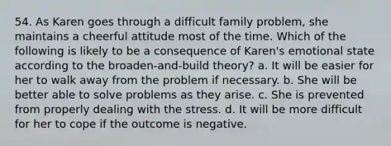 54. As Karen goes through a difficult family problem, she maintains a cheerful attitude most of the time. Which of the following is likely to be a consequence of Karen's emotional state according to the broaden-and-build theory? a. It will be easier for her to walk away from the problem if necessary. b. She will be better able to solve problems as they arise. c. She is prevented from properly dealing with the stress. d. It will be more difficult for her to cope if the outcome is negative.