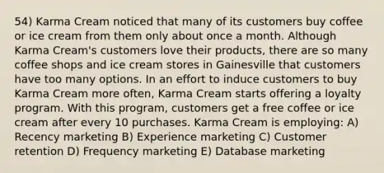 54) Karma Cream noticed that many of its customers buy coffee or ice cream from them only about once a month. Although Karma Cream's customers love their products, there are so many coffee shops and ice cream stores in Gainesville that customers have too many options. In an effort to induce customers to buy Karma Cream more often, Karma Cream starts offering a loyalty program. With this program, customers get a free coffee or ice cream after every 10 purchases. Karma Cream is employing: A) Recency marketing B) Experience marketing C) Customer retention D) Frequency marketing E) Database marketing