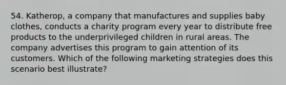 54. Katherop, a company that manufactures and supplies baby clothes, conducts a charity program every year to distribute free products to the underprivileged children in rural areas. The company advertises this program to gain attention of its customers. Which of the following marketing strategies does this scenario best illustrate?