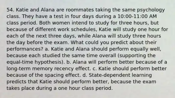 54. Katie and Alana are roommates taking the same psychology class. They have a test in four days during a 10:00-11:00 AM class period. Both women intend to study for three hours, but because of different work schedules, Katie will study one hour for each of the next three days, while Alana will study three hours the day before the exam. What could you predict about their performances? a. Katie and Alana should perform equally well, because each studied the same time overall (supporting the equal-time hypothesis). b. Alana will perform better because of a long-term memory recency effect. c. Katie should perform better because of the spacing effect. d. State-dependent learning predicts that Katie should perform better, because the exam takes place during a one hour class period.