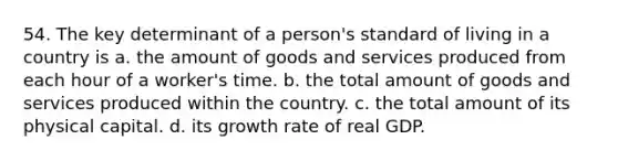 54. The key determinant of a person's standard of living in a country is a. the amount of goods and services produced from each hour of a worker's time. b. the total amount of goods and services produced within the country. c. the total amount of its physical capital. d. its growth rate of real GDP.