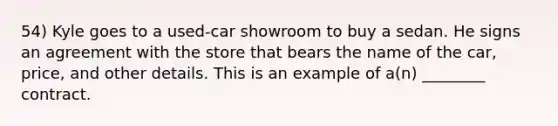 54) Kyle goes to a used-car showroom to buy a sedan. He signs an agreement with the store that bears the name of the car, price, and other details. This is an example of a(n) ________ contract.