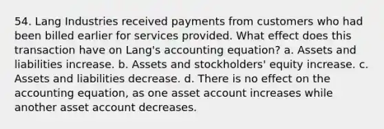 54. Lang Industries received payments from customers who had been billed earlier for services provided. What effect does this transaction have on Lang's accounting equation? a. Assets and liabilities increase. b. Assets and stockholders' equity increase. c. Assets and liabilities decrease. d. There is no effect on the accounting equation, as one asset account increases while another asset account decreases.