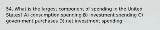 54. What is the largest component of spending in the United States? A) consumption spending B) investment spending C) government purchases D) net investment spending