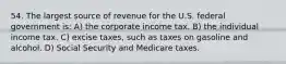 54. The largest source of revenue for the U.S. federal government is: A) the corporate income tax. B) the individual income tax. C) excise taxes, such as taxes on gasoline and alcohol. D) Social Security and Medicare taxes.