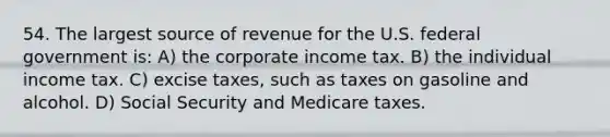 54. The largest source of revenue for the U.S. federal government is: A) the corporate income tax. B) the individual income tax. C) excise taxes, such as taxes on gasoline and alcohol. D) Social Security and Medicare taxes.