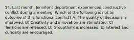 54. Last month, Jennifer's department experienced constructive conflict during a meeting. Which of the following is not an outcome of this functional conflict? A) The quality of decisions is improved. B) Creativity and innovation are stimulated. C) Tensions are released. D) Groupthink is increased. E) Interest and curiosity are encouraged.