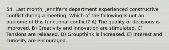 54. Last month, Jennifer's department experienced constructive conflict during a meeting. Which of the following is not an outcome of this functional conflict? A) The quality of decisions is improved. B) Creativity and innovation are stimulated. C) Tensions are released. D) Groupthink is increased. E) Interest and curiosity are encouraged.