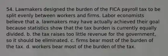 54. Lawmakers designed the burden of the FICA payroll tax to be split evenly between workers and firms. Labor economists believe that a. lawmakers may have actually achieved their goal because statistics show that the tax burden is currently equally divided. b. the tax raises too little revenue for the government, so it should be eliminated. c. firms bear most of the burden of the tax. d. workers bear most of the burden of the tax.