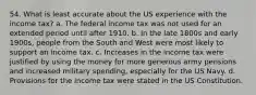 54. What is least accurate about the US experience with the income tax? a. The federal income tax was not used for an extended period until after 1910. b. In the late 1800s and early 1900s, people from the South and West were most likely to support an income tax. c. Increases in the income tax were justified by using the money for more generous army pensions and increased military spending, especially for the US Navy. d. Provisions for the income tax were stated in the US Constitution.