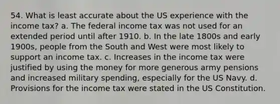 54. What is least accurate about the US experience with the income tax? a. The federal income tax was not used for an extended period until after 1910. b. In the late 1800s and early 1900s, people from the South and West were most likely to support an income tax. c. Increases in the income tax were justified by using the money for more generous army pensions and increased military spending, especially for the US Navy. d. Provisions for the income tax were stated in the US Constitution.