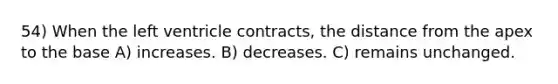 54) When the left ventricle contracts, the distance from the apex to the base A) increases. B) decreases. C) remains unchanged.