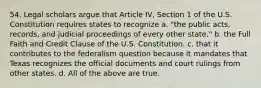 54. Legal scholars argue that Article IV, Section 1 of the U.S. Constitution requires states to recognize a. "the public acts, records, and judicial proceedings of every other state." b. the Full Faith and Credit Clause of the U.S. Constitution. c. that it contributes to the federalism question because it mandates that Texas recognizes the official documents and court rulings from other states. d. All of the above are true.