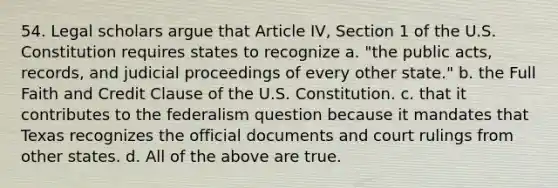 54. Legal scholars argue that Article IV, Section 1 of the U.S. Constitution requires states to recognize a. "the public acts, records, and judicial proceedings of every other state." b. the Full Faith and Credit Clause of the U.S. Constitution. c. that it contributes to the federalism question because it mandates that Texas recognizes the official documents and court rulings from other states. d. All of the above are true.