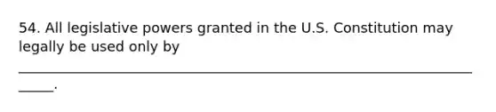 54. All legislative powers granted in the U.S. Constitution may legally be used only by ______________________________________________________________________.