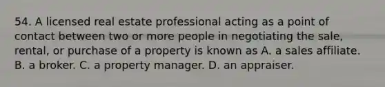 54. A licensed real estate professional acting as a point of contact between two or more people in negotiating the sale, rental, or purchase of a property is known as A. a sales affiliate. B. a broker. C. a property manager. D. an appraiser.