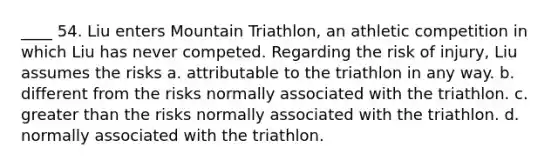 ____ 54. Liu enters Mountain Triathlon, an athletic competition in which Liu has never competed. Regarding the risk of injury, Liu assumes the risks a. attributable to the triathlon in any way. b. different from the risks normally associated with the triathlon. c. <a href='https://www.questionai.com/knowledge/ktgHnBD4o3-greater-than' class='anchor-knowledge'>greater than</a> the risks normally associated with the triathlon. d. normally associated with the triathlon.