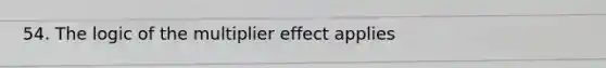54. The logic of the multiplier effect applies