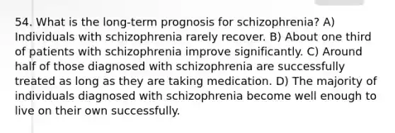 54. What is the long-term prognosis for schizophrenia? A) Individuals with schizophrenia rarely recover. B) About one third of patients with schizophrenia improve significantly. C) Around half of those diagnosed with schizophrenia are successfully treated as long as they are taking medication. D) The majority of individuals diagnosed with schizophrenia become well enough to live on their own successfully.