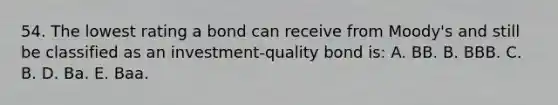 54. The lowest rating a bond can receive from Moody's and still be classified as an investment-quality bond is: A. BB. B. BBB. C. B. D. Ba. E. Baa.