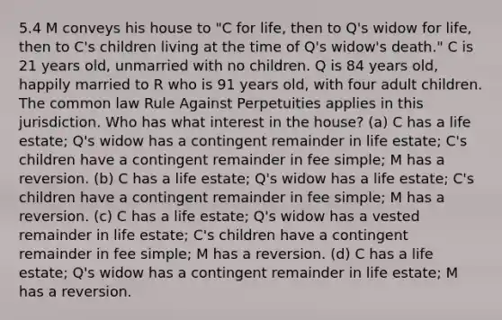 5.4 M conveys his house to "C for life, then to Q's widow for life, then to C's children living at the time of Q's widow's death." C is 21 years old, unmarried with no children. Q is 84 years old, happily married to R who is 91 years old, with four adult children. The common law Rule Against Perpetuities applies in this jurisdiction. Who has what interest in the house? (a) C has a life estate; Q's widow has a contingent remainder in life estate; C's children have a contingent remainder in fee simple; M has a reversion. (b) C has a life estate; Q's widow has a life estate; C's children have a contingent remainder in fee simple; M has a reversion. (c) C has a life estate; Q's widow has a vested remainder in life estate; C's children have a contingent remainder in fee simple; M has a reversion. (d) C has a life estate; Q's widow has a contingent remainder in life estate; M has a reversion.