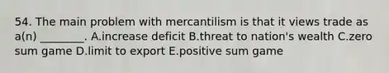 54. The main problem with mercantilism is that it views trade as a(n) ________. A.increase deficit B.threat to nation's wealth C.zero sum game D.limit to export E.positive sum game