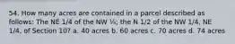 54. How many acres are contained in a parcel described as follows: The NE 1/4 of the NW ¼; the N 1/2 of the NW 1/4, NE 1/4, of Section 10? a. 40 acres b. 60 acres c. 70 acres d. 74 acres