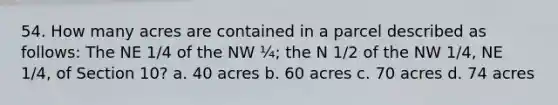 54. How many acres are contained in a parcel described as follows: The NE 1/4 of the NW ¼; the N 1/2 of the NW 1/4, NE 1/4, of Section 10? a. 40 acres b. 60 acres c. 70 acres d. 74 acres