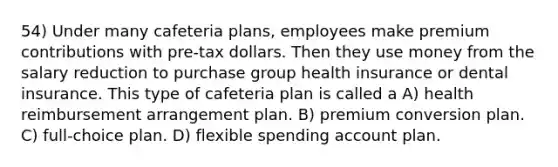 54) Under many cafeteria plans, employees make premium contributions with pre-tax dollars. Then they use money from the salary reduction to purchase group health insurance or dental insurance. This type of cafeteria plan is called a A) health reimbursement arrangement plan. B) premium conversion plan. C) full-choice plan. D) flexible spending account plan.