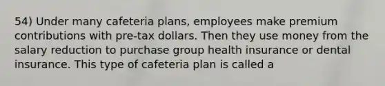 54) Under many cafeteria plans, employees make premium contributions with pre-tax dollars. Then they use money from the salary reduction to purchase group health insurance or dental insurance. This type of cafeteria plan is called a