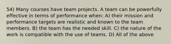 54) Many courses have team projects. A team can be powerfully effective in terms of performance when: A) their mission and performance targets are realistic and known to the team members. B) the team has the needed skill. C) the nature of the work is compatible with the use of teams. D) All of the above